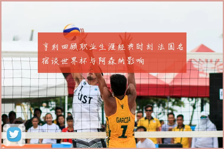 亨利回顾职业生涯经典时刻 法国名宿谈世界杯与阿森纳影响