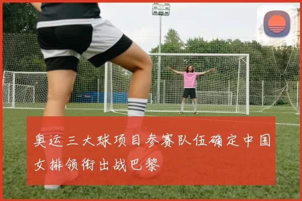 奥运三大球项目参赛队伍确定中国女排领衔出战巴黎