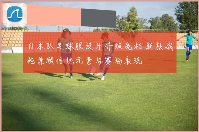 日本队足球服设计升级亮相 新款战袍兼顾传统元素与赛场表现