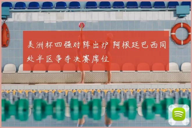 美洲杯四强对阵出炉 阿根廷巴西同处半区争夺决赛席位