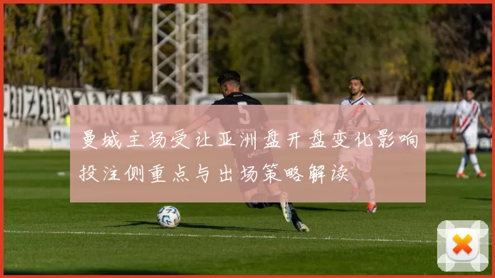 曼城主场受让亚洲盘开盘变化影响投注侧重点与出场策略解读