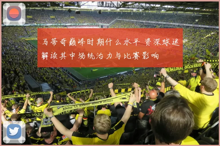 马蒂奇巅峰时期什么水平 资深球迷解读其中场统治力与比赛影响