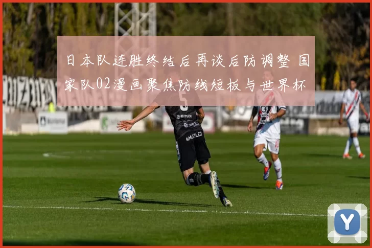 日本队连胜终结后再谈后防调整 国家队02漫画聚焦防线短板与世界杯备战
