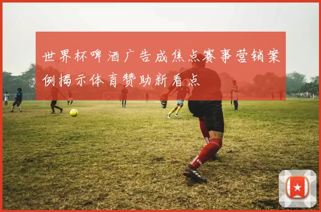 世界杯啤酒广告成焦点赛事营销案例揭示体育赞助新看点