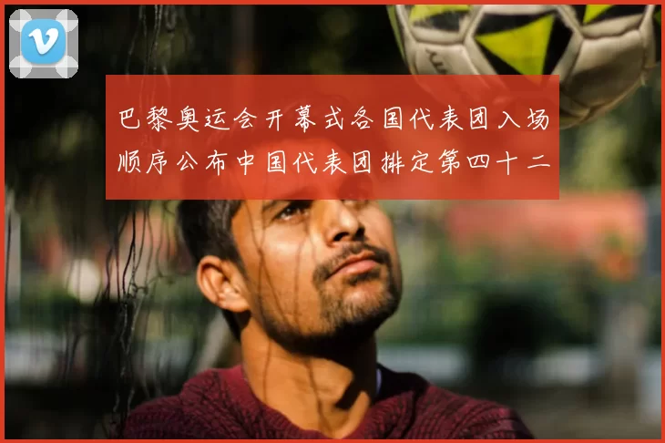 巴黎奥运会开幕式各国代表团入场顺序公布中国代表团排定第四十二位出场