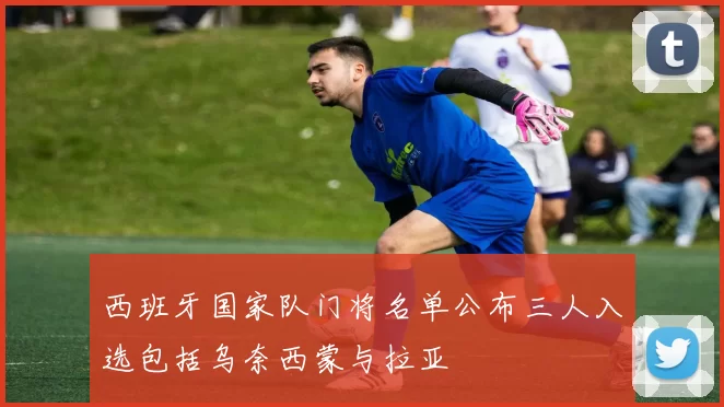 西班牙国家队门将名单公布三人入选包括乌奈西蒙与拉亚