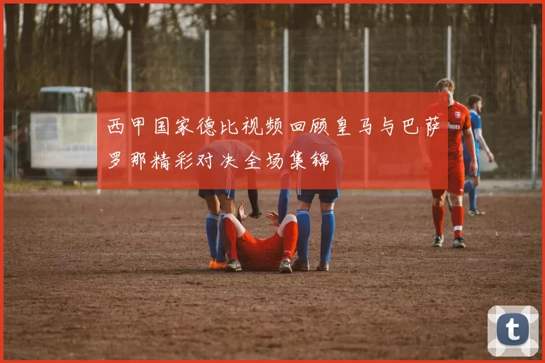 西甲国家德比视频回顾皇马与巴萨罗那精彩对决全场集锦