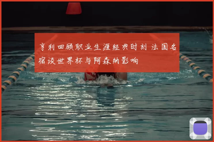 亨利回顾职业生涯经典时刻 法国名宿谈世界杯与阿森纳影响