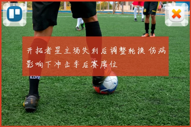 开拓者星主场失利后调整轮换 伤病影响下冲击季后赛席位