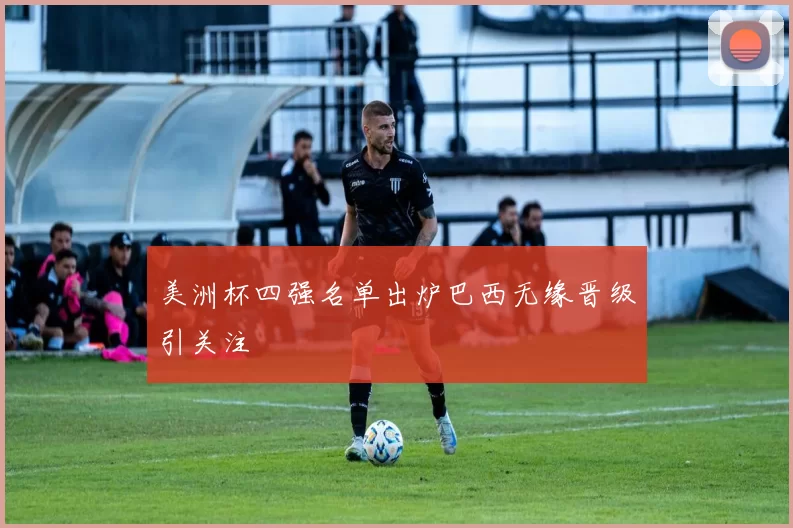 美洲杯四强名单出炉巴西无缘晋级引关注