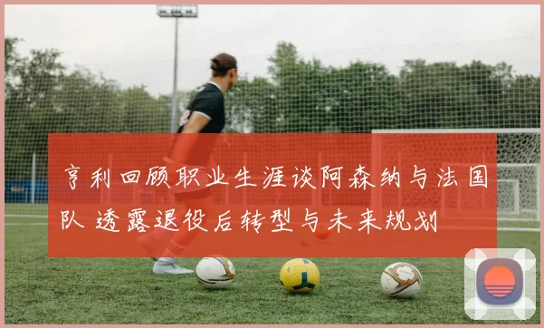 亨利回顾职业生涯谈阿森纳与法国队 透露退役后转型与未来规划