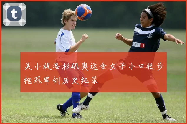吴小旋洛杉矶奥运会女子小口径步枪冠军创历史纪录