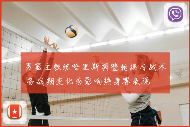 男篮主教练哈里斯调整轮换与战术 备战期变化或影响热身赛表现