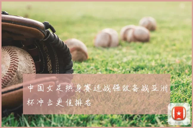 中国女足热身赛连战强敌备战亚洲杯冲击更佳排名