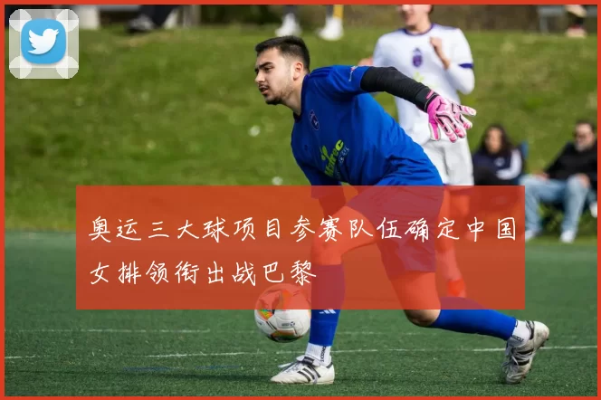 奥运三大球项目参赛队伍确定中国女排领衔出战巴黎