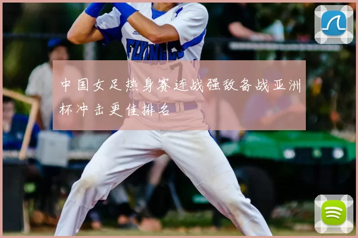 中国女足热身赛连战强敌备战亚洲杯冲击更佳排名