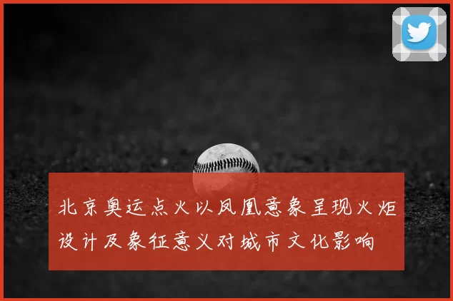 北京奥运点火以凤凰意象呈现火炬设计及象征意义对城市文化影响