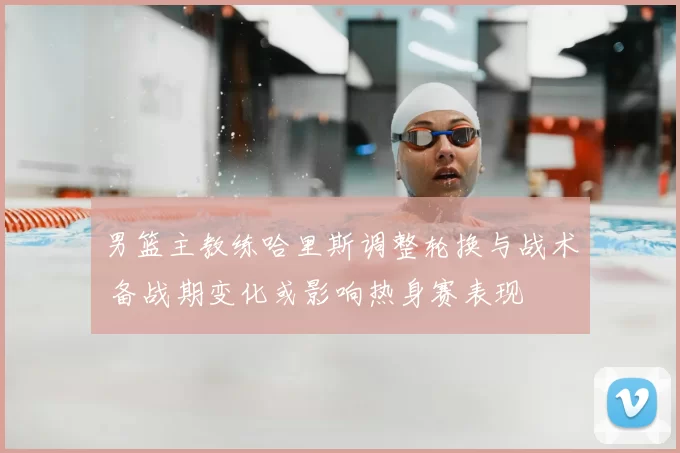 男篮主教练哈里斯调整轮换与战术 备战期变化或影响热身赛表现