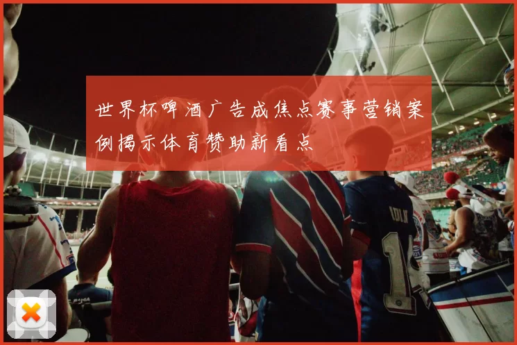 世界杯啤酒广告成焦点赛事营销案例揭示体育赞助新看点