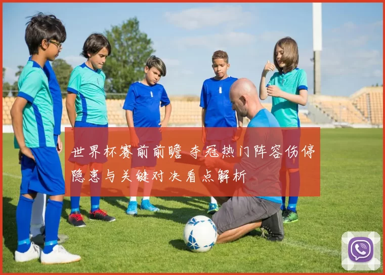 世界杯赛前前瞻 夺冠热门阵容伤停隐患与关键对决看点解析