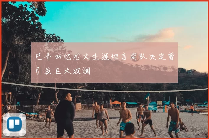 巴乔回忆尤文生涯坦言离队决定曾引发巨大波澜