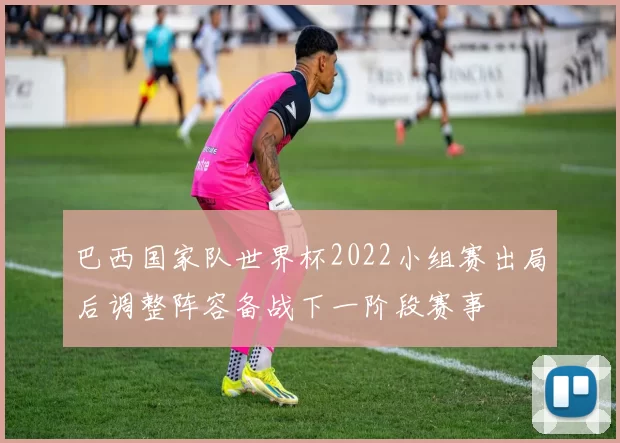 巴西国家队世界杯2022小组赛出局后调整阵容备战下一阶段赛事