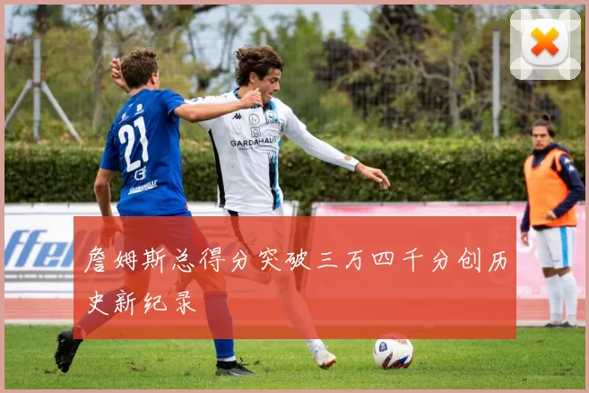 詹姆斯总得分突破三万四千分创历史新纪录