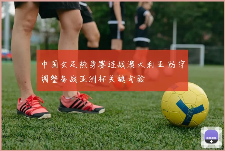 中国女足热身赛连战澳大利亚 防守调整备战亚洲杯关键考验