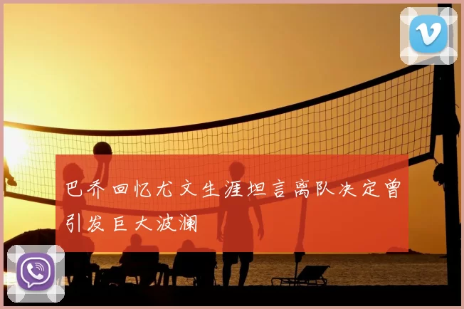 巴乔回忆尤文生涯坦言离队决定曾引发巨大波澜