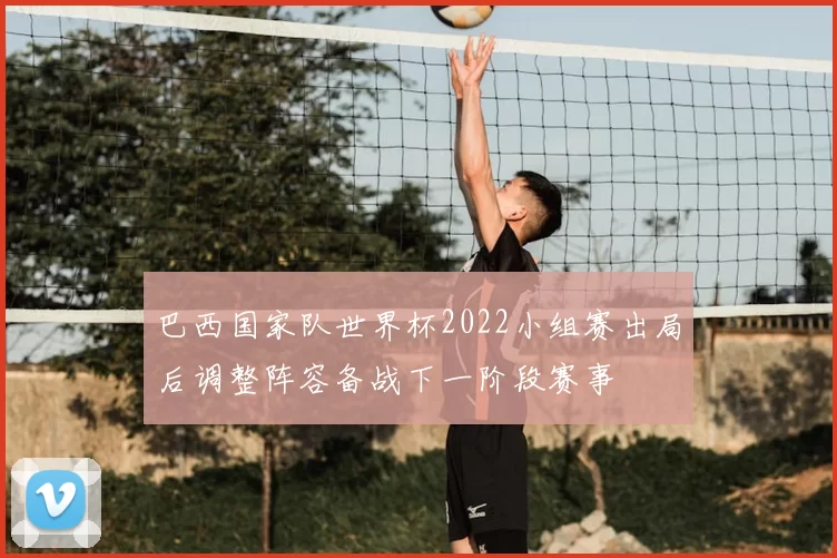 巴西国家队世界杯2022小组赛出局后调整阵容备战下一阶段赛事