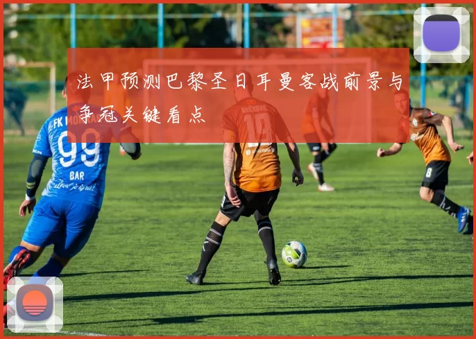 法甲预测巴黎圣日耳曼客战前景与争冠关键看点