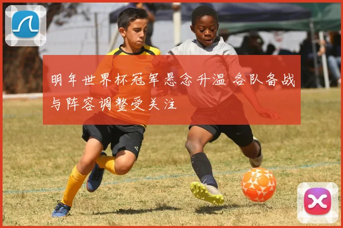 明年世界杯冠军悬念升温 各队备战与阵容调整受关注