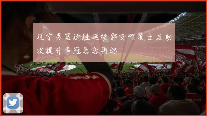 辽宁男篮连胜延续郭艾伦复出后助攻提升争冠悬念再起