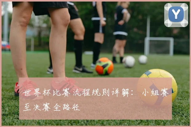 世界杯比赛流程规则详解：小组赛至决赛全路径