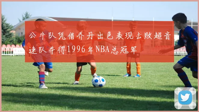 公牛队凭借乔丹出色表现击败超音速队夺得1996年NBA总冠军