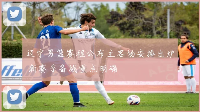 辽宁男篮赛程公布主客场安排出炉 新赛季备战重点明确