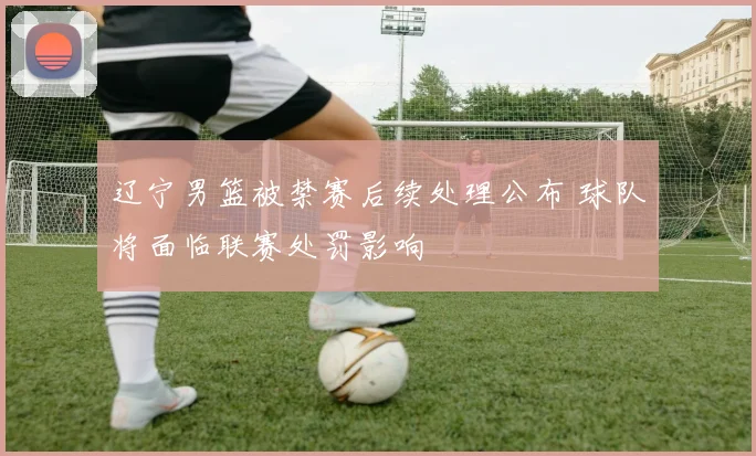 辽宁男篮被禁赛后续处理公布 球队将面临联赛处罚影响